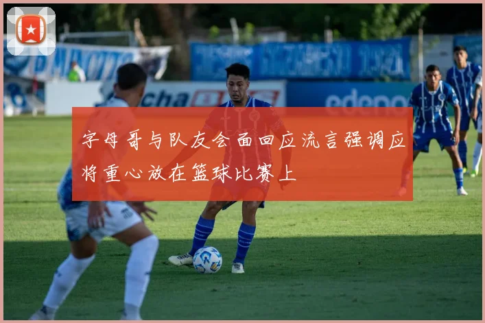 字母哥与队友会面回应流言强调应将重心放在篮球比赛上