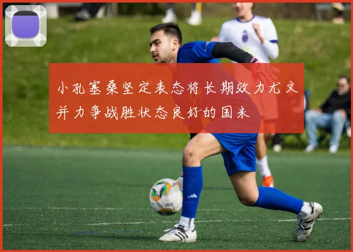 小孔塞桑坚定表态将长期效力尤文并力争战胜状态良好的国米