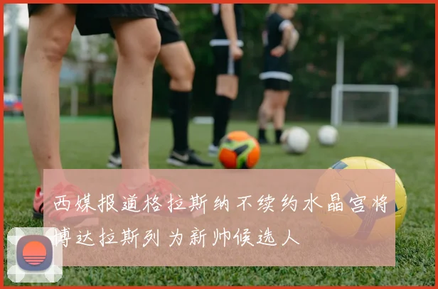 西媒报道格拉斯纳不续约水晶宫将博达拉斯列为新帅候选人