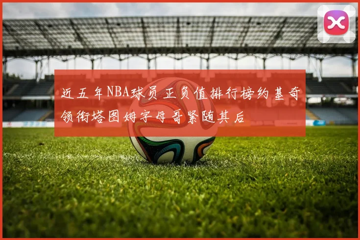 近五年NBA球员正负值排行榜约基奇领衔塔图姆字母哥紧随其后