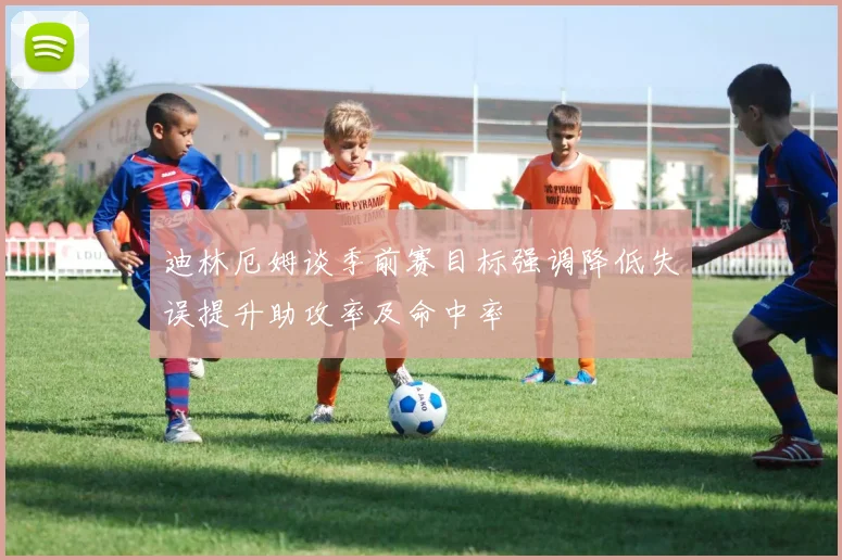 迪林厄姆谈季前赛目标强调降低失误提升助攻率及命中率
