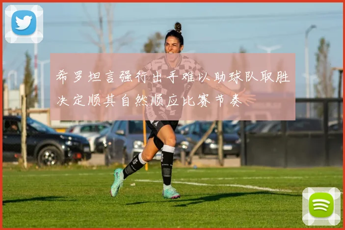希罗坦言强行出手难以助球队取胜决定顺其自然顺应比赛节奏