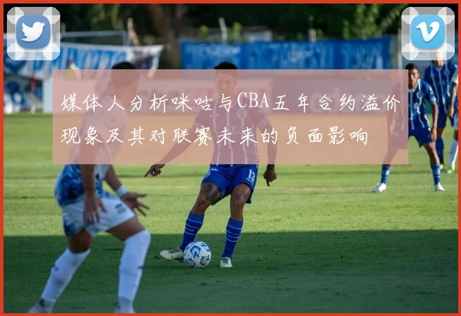 媒体人分析咪咕与CBA五年合约溢价现象及其对联赛未来的负面影响