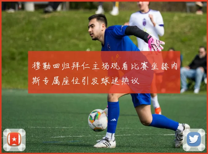 穆勒回归拜仁主场观看比赛坐赫内斯专属座位引发球迷热议