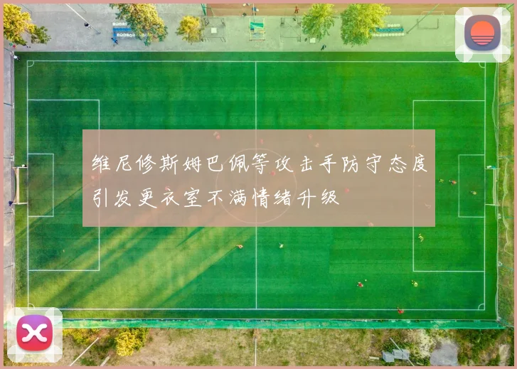 维尼修斯姆巴佩等攻击手防守态度引发更衣室不满情绪升级