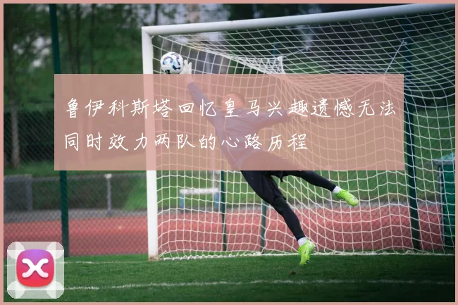 鲁伊科斯塔回忆皇马兴趣遗憾无法同时效力两队的心路历程