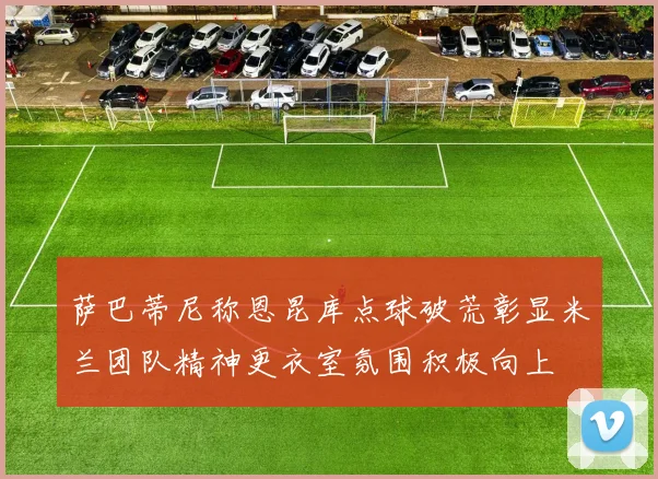 萨巴蒂尼称恩昆库点球破荒彰显米兰团队精神更衣室氛围积极向上