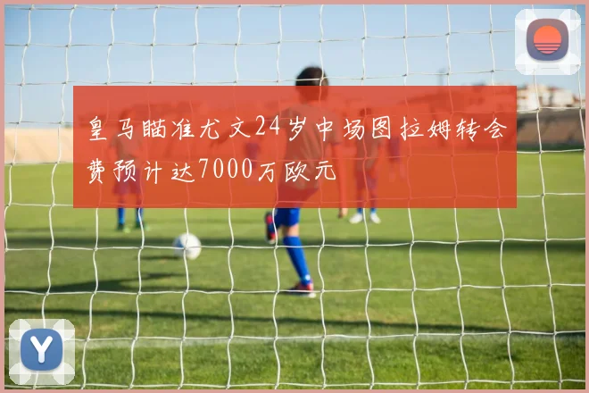 皇马瞄准尤文24岁中场图拉姆转会费预计达7000万欧元