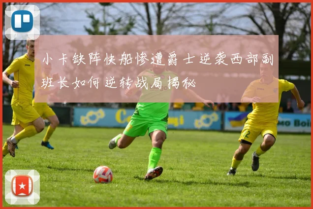 小卡缺阵快船惨遭爵士逆袭西部副班长如何逆转战局揭秘