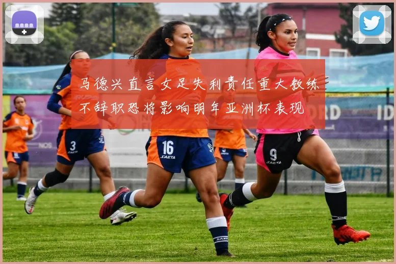 马德兴直言女足失利责任重大教练不辞职恐将影响明年亚洲杯表现