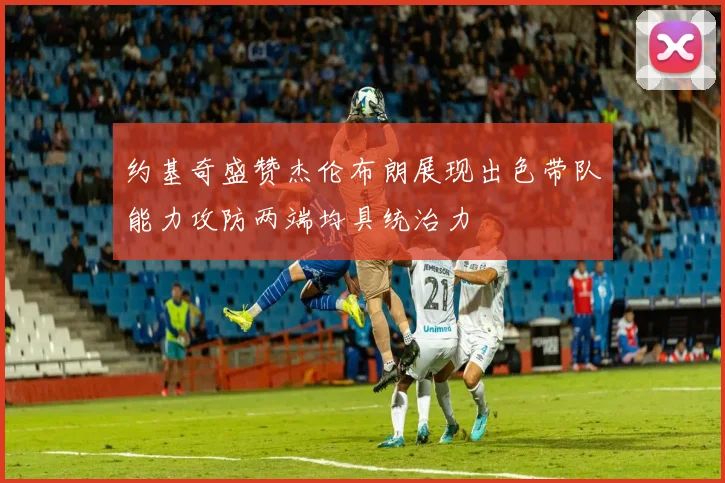 约基奇盛赞杰伦布朗展现出色带队能力攻防两端均具统治力
