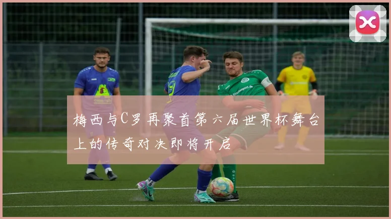 梅西与C罗再聚首第六届世界杯舞台上的传奇对决即将开启